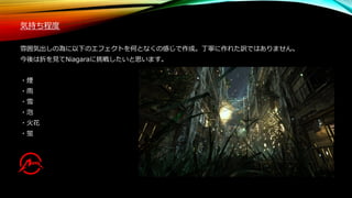 気持ち程度
雰囲気出しの為に以下のエフェクトを何となくの感じで作成。丁寧に作れた訳ではありません。
今後は折を見てNiagaraに挑戦したいと思います。
・煙
・雨
・雪
・泡
・火花
・蛍
 
