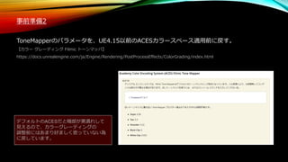 事前準備2
ToneMapperのパラメータを、UE4.15以前のACESカラースペース適用前に戻す。
【カラー グレーディング Filmic トーンマッパ】
https://docs.unrealengine.com/ja/Engine/Rendering/PostProcessEffects/ColorGrading/index.html
デフォルトのACESだと暗部が黒潰れして
見えるので、カラーグレーディングの
調整前にはあまり好ましく思っていない為
に戻しています。
 