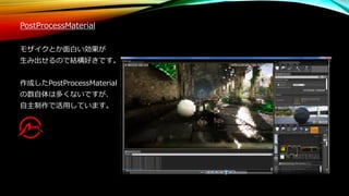 PostProcessMaterial
モザイクとか面白い効果が
生み出せるので結構好きです。
作成したPostProcessMaterial
の数自体は多くないですが、
自主制作で活用しています。
 