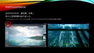 PostProcessMaterial
水中のもやもや、蜃気楼、水滴...
色々と活用効果はありました。
（こちらはごくオーソドックスな感じのマテリアルなので作り方等の詳細は割愛）
 