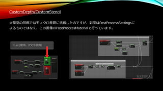 CustomDepth/CustomStencil
大聖堂の回廊ではモノクロ表現に挑戦したのですが、彩度はPostProcessSettingsに
よるものではなく、この画像のPostProcessMaterialで行っています。
（Lerp使用、If文不使用）
 