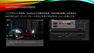 CustomDepth/CustomStencil
ここでモザイクを使用。OneMinusで効果を反転後、中途半端な結果になる場合は
Ceilで切り上げ。ナンバープレートだけにモザイクをかける...といった感じです。
この画像の背景に掛けたDesaturationはちょっと
弱めてます。
 