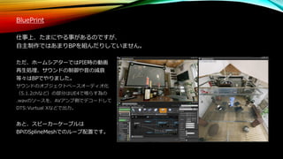 BluePrint
仕事上、たまにやる事があるのですが、
自主制作ではあまりBPを組んだりしていません。
ただ、ホームシアターではPIE時の動画
再生処理、サウンドの制御や音の減衰
等々はBPでやりました。
サウンドのオブジェクトベースオーディオ化
（5.1.2chなど）の部分はUE4で鳴らす為の
.wavのソースを、AVアンプ側でデコードして
DTS:Vurtual Xなどで出力。
あと、スピーカーケーブルは
BPのSplineMeshでのループ配置です。
 