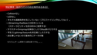 特記事項（絵作りだけの自主制作あるある）
・Collisionなし
・LODなし
・そもそも描画負荷を気にしていない（プロファイリングもしてない）。
・r.Streaming.PoolSizeとか好きにいじる
（スケーラビリティを自分好みに変更する）
・テクスチャのmipmapを無効にしたりBias掛けたりする
・平気でLightmapTextureを非圧縮にしたりする
・お仕事じゃないので基本的にデータが雑
もちろんゲーム開発では御法度ですね...。。
 