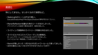 最適化
特にしてません。せっかくなので感想など。
・StaticLightのシーンはやはり軽い。
CascadeShadowMapやPerObjectShadowの事を考えなくていい。
・PlanarReflectionを重ねた時のソートがおかしかった。
プライオリティの設定で解決出来ず、結局分割した。
・ライティング調整時のライトリーク問題の対応は行った。
・ライトビルドのコストパフォーマンスは要検討。
ホームシアターシーンでのSLLS0.1はやりすぎました。
ライトビルドは一晩経過しても終わらなかった。
・Paniniが惜しかった！ボケなければシャワールームで使ってました。
・UE4の進化にはいつもワクワクさせてもらってます！
 