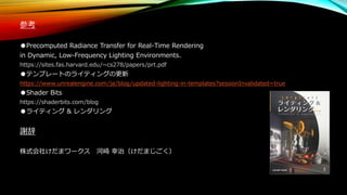 参考
●Precomputed Radiance Transfer for Real-Time Rendering
in Dynamic, Low-Frequency Lighting Environments.
https://sites.fas.harvard.edu/~cs278/papers/prt.pdf
●テンプレートのライティングの更新
https://www.unrealengine.com/ja/blog/updated-lighting-in-templates?sessionInvalidated=true
●Shader Bits
https://shaderbits.com/blog
●ライティング & レンダリング
謝辞
株式会社けだまワークス 河崎 幸治（けだまじごく）
 