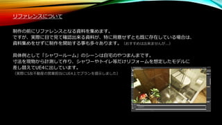 リファレンスについて
制作の前にリファレンスとなる資料を集めます。
ですが、実際に目で見て確認出来る資料が、特に用意せずとも既に存在している場合は、
資料集めをせずに制作を開始する事も多々あります。（おすすめは出来ませんが...）
具体例として「シャワールーム」のシーンは自宅のやつまんまです。
寸法を現物から計測して作り、シャワーやトイレ等だけリフォームを想定したモデルに
差し替えてUE4に出しています。
（実際にS友不動産の営業担当にUE4上でプランを提示しました）
 