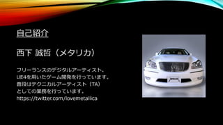 自己紹介
西下 誠哲（メタリカ）
フリーランスのデジタルアーティスト。
UE4を用いたゲーム開発を行っています。
普段はテクニカルアーティスト（TA）
としての業務を行っています。
https://twitter.com/lovemetallica
 