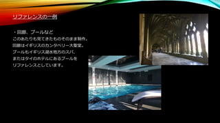 リファレンスの一例
・回廊、プールなど
このあたりも見てきたものそのまま制作。
回廊はイギリスのカンタベリー大聖堂。
プールもイギリス湖水地方のスパ、
またはタイのホテルにあるプールを
リファレンスとしています。
 