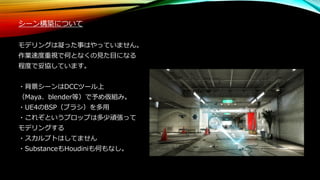シーン構築について
モデリングは凝った事はやっていません。
作業速度重視で何となくの見た目になる
程度で妥協しています。
・背景シーンはDCCツール上
（Maya、blender等）で予め仮組み。
・UE4のBSP（ブラシ）を多用
・これぞというプロップは多少頑張って
モデリングする
・スカルプトはしてません
・SubstanceもHoudiniも何もなし。
 