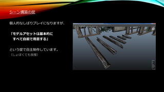 シーン構築の掟
個人的なしばりプレイになりますが、
「モデルアセットは基本的に
すべて自前で用意する」
という掟で自主制作しています。
（しょぼくても我慢）
 