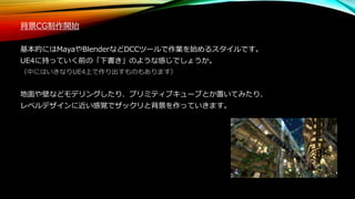 背景CG制作開始
基本的にはMayaやBlenderなどDCCツールで作業を始めるスタイルです。
UE4に持っていく前の「下書き」のような感じでしょうか。
（中にはいきなりUE4上で作り出すものもあります）
地面や壁などモデリングしたり、プリミティブキューブとか置いてみたり、
レベルデザインに近い感覚でザックリと背景を作っていきます。
 