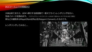 DCCツール上での仮組み3
大体出来てきたら、UE4へ移行する前段階で一度オフラインレンダリングを行い、
完成イメージを固めます。（モデルアセットのクオリティはあまり望めないので引きの絵で勝負）
草などの植物系はMayaのPaintEffectをPolygonにConvertしたものです。
レンダリングしてみると...
 