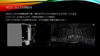 DCCツール上での仮組み6
DCCツールでの仮組み終了後、順次オブジェクトをfbxでエクスポートします。
シャワールームは楽でしたが、大聖堂の回廊シーンは地味に
モデリングが辛かった記憶があります。中でも最高に地獄を極めたのが…、
 