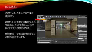 BSPの活用1
ここからUE4のエディタで作業を
進めます。
背景をUE4上で素早く構築する為に、
場合によってはFBXをImportせず
BSPでサクッと終わらせます。
駐車場のシーンでは面倒なので殆ど
これで済ませています。
 