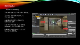 BSPの活用2
1.Modes>Geometry
2.BOXなどをビューポートに入れる。
3.マテリアルをドラッグして
アサインする。
4.必要に応じ割りを入れたり
Extrudeしたり。
5.テクスチャのタイリング等は
Detailメニューから調整する。
6.最後にStaticMeshアセットに
Convertして終了。
 