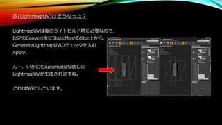 奴(LightmapUV)はどうなった？
LightmapUVは後のライトビルド時に必要なので、
BSPのConvert後にStaticMeshEditor上から、
GenerateLightmapUVのチェックを入れ
Apply。
んー、いかにもAutomaticな感じの
LightmapUVが生成されますね。
これはNGにしています。
 
