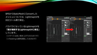 BPSからStaticMeshにConvertした
メッシュについては、LightmapUVを
DCCツール側で修正。
バラバラになっているLightmapUVを
「面が連続するLightmapUVに修正」
しています。
（※すべては良い焼き上がりのためです）
（※Paddingは適時調整しておきます）
 
