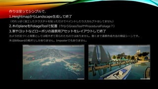 作りは至ってシンプルで、
1.HeightmapからLandscape生成して終了
（それっぽく加工したテクスチャを貼っただけでペイントしたりスカルプトはしてません）
2.木のplaneをFoliageToolで配置（今ならGrassToolやProceduralFoliage？）
3.家やヨットなどローポリの遠景用アセットをレイアウトして終了
カメラが近づくと背景としては粗すぎて見られたものではありません。飽くまで遠景作成方法の検証シーンです。
木はBillboardの板ポリしかありません。Imposterでもありません。
 