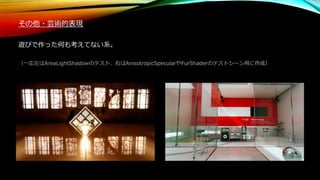 その他・芸術的表現
遊びで作った何も考えてない系。
（一応左はAreaLightShadowのテスト、右はAnisotropicSpecularやFurShaderのテストシーン用に作成）
 