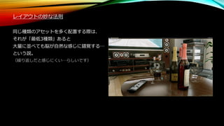 レイアウトの妙な法則
同じ種類のアセットを多く配置する際は、
それが「最低3種類」あると
大量に並べても脳が自然な感じに錯覚する…
という説。
（繰り返しだと感じにくい…らしいです）
 
