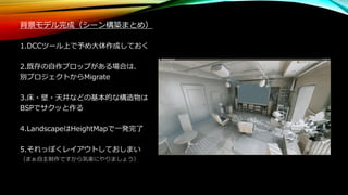 背景モデル完成（シーン構築まとめ）
1.DCCツール上で予め大体作成しておく
2.既存の自作プロップがある場合は、
別プロジェクトからMigrate
3.床・壁・天井などの基本的な構造物は
BSPでサクッと作る
4.LandscapeはHeightMapで一発完了
5.それっぽくレイアウトしておしまい
（まぁ自主制作ですから気楽にやりましょう）
 