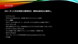 本日の内容
スピーディに作る背景CG表現及び、趣味の追及など雑多に。
・リファレンス
好きなものや身近なもの、実体験に基づいたリファレンス資料。
・シーン構築
DCCツールから制作スタート。UE4に移ってからはBSPなどの機能で素早く。
・シェーディング
基本は簡素なマテリアル。特殊表現およびこだわり系は色々頑張って試してみる。
・ライティング/レンダリング
色々な準備と学習。調整のイテレーションは高速に。最重要工程。
・ポストプロセス
カラーグレーディングや特殊効果のPostProcessMaterialで仕上げる。
・その他
 