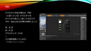 PBR
テクスチャを貼る場合は、PBR
（と謳っている）テクスチャを
サイトから落として貼ってるだけで
すが、Specularは対象の材質によって
布：0.25
岩：0.35
プラスチック：0.49
...
とか適時調整しています。
（0.5固定にはしていません）
 