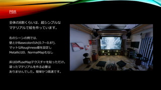 PBR
全体の8割くらいは、超シンプルな
マテリアルで絵を作っています。
右のシーンの例では、
壁とかBasecolorのみ(0.7～0.8?)、
マットなRoughness値を設定し
Metallicは0、NormalMapもなし
床はDiffuseMapテクスチャを貼っただけ。
凝ったマテリアルを作る必要は
ありませんでした。簡単かつ高速です。
 