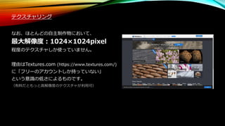 テクスチャリング
なお、ほとんどの自主制作物において、
最大解像度：1024×1024pixel
程度のテクスチャしか使っていません。
理由はTextures.com (https://www.textures.com/)
に「フリーのアカウントしか持っていない」
という意識の低さによるものです。
（有料だともっと高解像度のテクスチャが利用可）
 