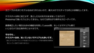 ユニークUVを持つモデルをあまり作らないので、最大1Kテクスチャでも何とか誤魔化してます。
テクスチャは特に加工せず、落としたものをそのまま貼ってるだけで
Photoshopで描いたりとかしてません。なので当然ながら制作はスピーディです。
画像補正したい場合はUE4の機能を利用してuasset側、もしくはマテリアル側で
いじるだけで自主制作的には十分です。
そもそも...
テクスチャ自体、貼っていないマテリアルも多いです。
（別にテクスチャフェッチを減らそうとかシェーダ命令数等の負荷を
気にしている訳ではありません）
 