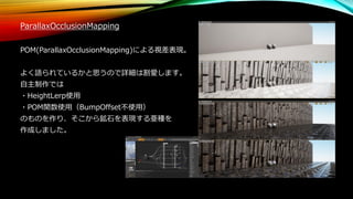 ParallaxOcclusionMapping
POM(ParallaxOcclusionMapping)による視差表現。
よく語られているかと思うので詳細は割愛します。
自主制作では
・HeightLerp使用
・POM関数使用（BumpOffset不使用）
のものを作り、そこから鉱石を表現する亜種を
作成しました。
 