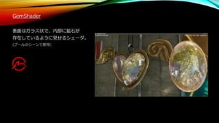 GemShader
表面はガラス状で、内部に鉱石が
存在しているように見せるシェーダ。
(プールのシーンで使用)
 