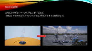 GlassShader
おなじみの黄色いテーブルの上に置いてある、
「純正」半透明のガラスマテリアルをカスタムする事から始めました。
 