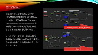 WaterShader
自主制作では必要性無しなので、
FlowMapの処理は行っていません。
「Motion_4WayChaos_Normal」
（EngineContentのMaterialFunction）で
4方向にNormalMapをスクロール
させてお茶を濁す事が多いです。
プールのシーンでは、上記に加え、
SubUVを水のNormalMapにも使用し、
Causticsの動きと水面の動きを一致
させています。
Motion_4WayChaos_Normal
SubUV
 