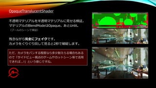 OpaqueTranslucentShader
不透明マテリアルを半透明マテリアルに見せる検証。
マテリアルのBlendModeはOpaque。あとUnlit。
（プールのシーンで検証）
残念ながら完全にフェイクです。
カメラをぐりぐり回して見ると2秒で破綻します。
ただ、カメラをパンする程度なら多少耐えらる場合もある
ので「サイドビュー視点のゲームやカットシーン等で活用
できれば...!」という感じですね。
 