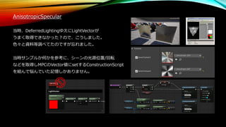 AnisotropicSpecular
当時、DeferredLightingゆえにLightVectorが
うまく取得できなかった？ので、こうしました。
色々と資料等調べてたのですが忘れました。
当時サンプルか何かを参考に、シーンの光源位置/回転
などを取得しMPCのVector値にsetするConstructionScript
を組んで悩んでいた記憶しかありません。
 