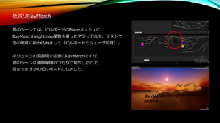板ポリRayMarch
島のシーンでは、ビルボードのPlaneメッシュに
RayMarchHeightmap関数を使ったマテリアルを、テストで
空の表現に組み込みました（ビルボードもシェーダ処理）。
ボリュームの雲表現で話題のRayMarchですが、
島のシーンは遠景専用のつもりで制作したので、
雲までまさかのビルボードにしました。
 