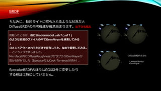 BRDF
ちなみに、動的ライトに照らされるような状況だと
DiffuseBRDFの再考機運が俄然高まります。以下うろ覚え
昔触ったときは、仮にShadermodel.ush？(usf？)
のような名前のファイルの中でOrenNayarを検索してみる
↓
コメントアウトされてただけで存在してた。なので変更してみる。
...というノリで試しました。
Microfacet的にDiffuseRoughnessがザラザラなOrenNayarが
昔から好みでした（SpecularだとCook-Torranceが好み）。
SpecularBRDFのほうはGGX以外に変更したり
する検証は特にしていません。
 