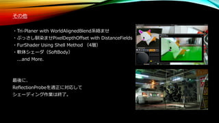 その他
・Tri-Planer with WorldAlignedBlend系絡ませ
・ぶっさし馴染ませPixelDepthOffset with DistanceFields
・FurShader Using Shell Method （4層）
・軟体シェーダ（SoftBody）
...and More.
最後に、
ReflectionProbeを適正に対応して
シェーディング作業は終了。
 