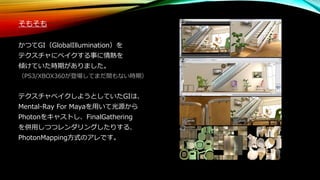 そもそも
かつてGI（GlobalIllumination）を
テクスチャにベイクする事に情熱を
傾けていた時期がありました。
（PS3/XBOX360が登場してまだ間もない時期）
テクスチャベイクしようとしていたGIは、
Mental-Ray For Mayaを用いて光源から
Photonをキャストし、FinalGathering
を併用しつつレンダリングしたりする、
PhotonMapping方式のアレです。
 