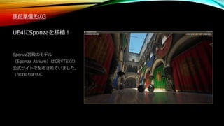 事前準備その3
UE4にSponzaを移植！
Sponza宮殿のモデル
（Sponza Atrium）はCRYTEKの
公式サイトで配布されていました。
（今は知りません）
 