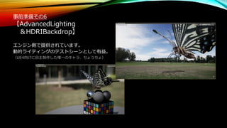 事前準備その6
【AdvancedLighting
＆HDRIBackdrop】
エンジン側で提供されています。
動的ライティングのテストシーンとして有益。
（UE4向けに自主制作した唯一のキャラ、ちょうちょ）
 