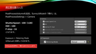 適正露光量ベース
PostProcessVolumeを追加。Sunny16Ruleの「晴れ」は、
PostProcessSettings > Camera
ShutterSpeed：100（128）
ISO：100
F-stop：16
となります。
Exposure > Metering Mode
はManualに変更しておきます。
EVGuideを参考に、晴れはEV15とします。
 