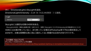 次に、DirectionalLightとSkyLightを追加。
DirectionalLightのIntensity：3.14（π（≒3.141593） ）に設定。
SkyLightには適切な任意のHDRIを貼る。
（SkyLightはHDRI（輝度は画像次第）を使うので、実際にSkyLightに入力するIntensityは計測結果を元に入力）
HDRIには太陽が映っていない、また映っている場合はPhotoshop等で予め太陽を除去して
おきます。太陽は高輝度な為にIBLに望ましくない影響が出る恐れがありそうです。
【πの根拠→Epicブログ】
テンプレートのライティングの更新
https://www.unrealengine.com/ja/blog/updated-lighting-in-templates?sessionInvalidated=true
 