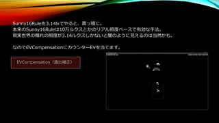 Sunny16Ruleを3.14lxでやると、真っ暗に。
本来のSunny16Ruleは10万ルクスとかのリアル照度ベースで有効な手法。
現実世界の晴れの照度が3.14ルクスしかないと闇のように見えるのは当然かも。
なのでEVCompensationにカウンターEVを当てます。
EVCompensation（露出補正）
 