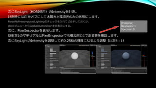 次にSkyLight（HDRI使用）のIntensityを計測。
計測時にはGIをオフにして太陽光と環境光のみの状態にします。
ForceNoPrecomputedLightingのチェックを入れてビルドしておくか、
showメニューからGlobalIlluminationを非表示にする。
次に、PixelInspectorを表示します。
反射率1のマテリアルはPixelInspectorでも概ね同じ1である事を確認します。
次にSkyLightのIntensityを調整して約0.25位の輝度になるよう調整（比率4：1）
[Material]
Basecolor:1
Specular:0
 
