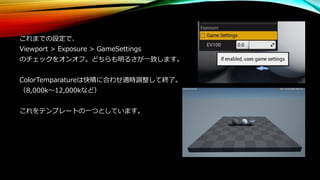 これまでの設定で、
Viewport > Exposure > GameSettings
のチェックをオンオフ。どちらも明るさが一致します。
ColorTemparatureは快晴に合わせ適時調整して終了。
（8,000k～12,000kなど）
これをテンプレートの一つとしています。
 