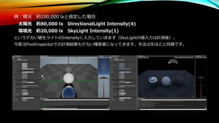 例：晴天 約100,000 lxと仮定した場合
太陽光 約80,000 lx DirectionalLight Intensity(4)
環境光 約20,000 lx SkyLight Intensity(1)
というデカい値をライトのIntensityに入力していきます（SkyLightの値入力は計測後）。
今度はPixelInspectorでの計測結果もデカい輝度値になってきます。手法は先ほどと同様です。
 
