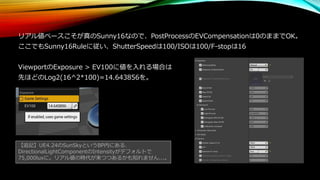 リアル値ベースこそが真のSunny16なので、PostProcessのEVCompensationは0のままでOK。
ここでもSunny16Ruleに従い、ShutterSpeedは100/ISOは100/F-stopは16
ViewportのExposure > EV100に値を入れる場合は
先ほどのLog2(16^2*100)=14.643856を。
【追記】UE4.24のSunSkyというBP内にある、
DirectionalLightComponentのIntensityがデフォルトで
75,000luxに。リアル値の時代が来つつあるかも知れません...。
 